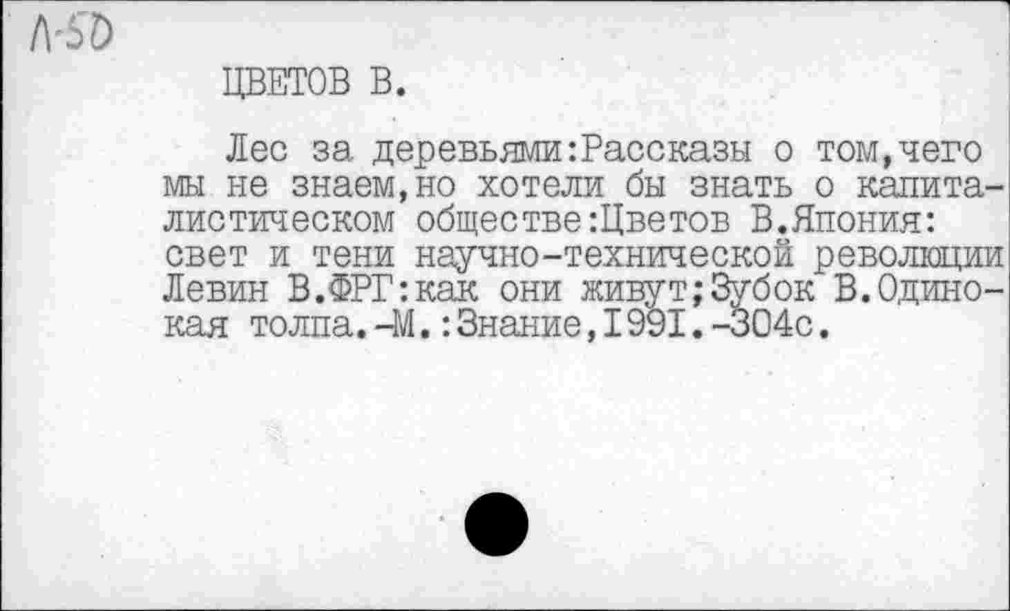 ﻿ЦВЕТОВ В.
Лес за деревьями:Рассказы о том,чего мы не знаем,но хотели бы знать о капиталистическом обществе :Цветов В.Япония: свет и тени научно-технической революции Левин В.ФРГ:как они живут;Зубок В.Одинокая толпа.-М.:Знание,I991.-304с.